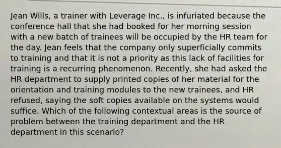 Jean Wills, a trainer with Leverage Inc., is infuriated because the conference hall that she had booked for her morning session with a new batch of trainees will be occupied by the HR team for the day. Jean feels that the company only superficially commits to training and that it is not a priority as this lack of facilities for training is a recurring phenomenon. Recently, she had asked the HR department to supply printed copies of her material for the orientation and training modules to the new trainees, and HR refused, saying the soft copies available on the systems would suffice. Which of the following contextual areas is the source of problem between the training department and the HR department in this scenario?