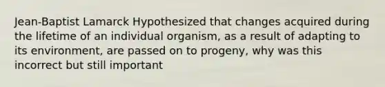 Jean-Baptist Lamarck Hypothesized that changes acquired during the lifetime of an individual organism, as a result of adapting to its environment, are passed on to progeny, why was this incorrect but still important