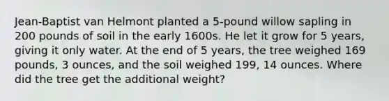 Jean-Baptist van Helmont planted a 5-pound willow sapling in 200 pounds of soil in the early 1600s. He let it grow for 5 years, giving it only water. At the end of 5 years, the tree weighed 169 pounds, 3 ounces, and the soil weighed 199, 14 ounces. Where did the tree get the additional weight?