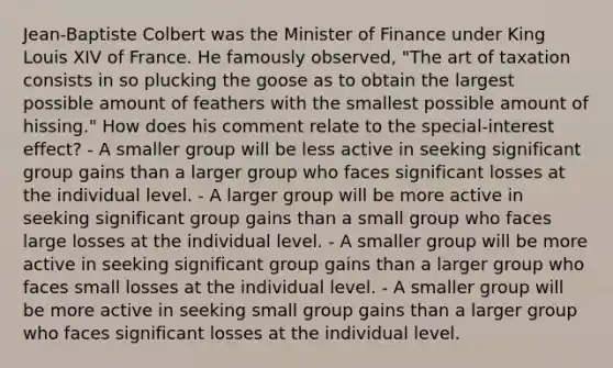 Jean-Baptiste Colbert was the Minister of Finance under King Louis XIV of France. He famously observed, "The art of taxation consists in so plucking the goose as to obtain the largest possible amount of feathers with the smallest possible amount of hissing." How does his comment relate to the special-interest effect? - A smaller group will be less active in seeking significant group gains than a larger group who faces significant losses at the individual level. - A larger group will be more active in seeking significant group gains than a small group who faces large losses at the individual level. - A smaller group will be more active in seeking significant group gains than a larger group who faces small losses at the individual level. - A smaller group will be more active in seeking small group gains than a larger group who faces significant losses at the individual level.