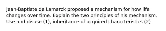 Jean-Baptiste de Lamarck proposed a mechanism for how life changes over time. Explain the two principles of his mechanism. Use and disuse (1), inheritance of acquired characteristics (2)