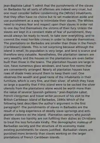 Jean-Baptiste Labat "I admit that the punishments of the slaves on Barbados for all sorts of offenses are indeed very cruel, but one must consider before condemning the [White] inhabitants that they often have no choice but to set moderation aside and use punishment as a way to intimidate their slaves. The Whites need to impress fear and respect upon their slaves in order not to one day find themselves the victims of their fury. Unless the slaves are kept in a constant state of fear of punishment, they would always be ready to revolt, to take over everything, and to commit the most horrible crimes in order to liberate themselves. The plantations on Barbados are smaller than those in the French [Caribbean] islands. This is not surprising because although the island is small, its population is very large, and land is scarce and therefore very valuable. Nonetheless, the plantation owners are very wealthy and the houses on the plantations are even better built than those in the towns. The plantation houses are large in size, have numerous glass windows, and have fine rooms that are conveniently arranged. Nearly all plantation houses have rows of shade trees around them to keep them cool. One observes the wealth and good taste of the inhabitants in their furniture, which is very fine, and their silver, of which they have so large a quantity that if this island were to be sacked the silver utensils from the plantations alone would be worth more than the value of several Spanish galleons." Jean-Baptiste Labat, French clergyman and travel writer,account of his visit to the British Caribbean island of Barbados, 1690s Which of the following best describes the author's argument in the first paragraph? -The punishments of slaves in Barbados are the result of a long experience of deadly slave uprisings and anti-planter violence on the island. -Plantation owners who punish their slaves too harshly are not fulfilling their duties as Christians to treat the less fortunate kindly. -The demographic makeup of Barbadian society and the structure of its economy make existing punishments for slaves justified. -Barbadian slaves are punished more leniently than slaves working on the larger plantations of French Caribbean islands.