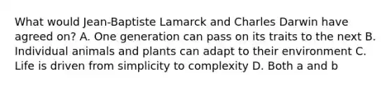 What would Jean-Baptiste Lamarck and Charles Darwin have agreed on? A. One generation can pass on its traits to the next B. Individual animals and plants can adapt to their environment C. Life is driven from simplicity to complexity D. Both a and b