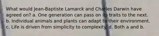 What would Jean-Baptiste Lamarck and Charles Darwin have agreed on? a. One generation can pass on its traits to the next. b. Individual animals and plants can adapt to their environment. c. Life is driven from simplicity to complexity. d. Both a and b.