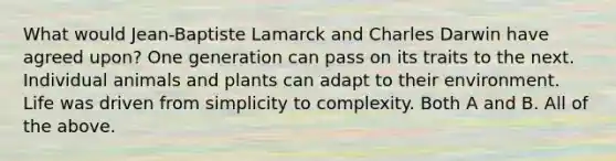 What would Jean-Baptiste Lamarck and Charles Darwin have agreed upon? One generation can pass on its traits to the next. Individual animals and plants can adapt to their environment. Life was driven from simplicity to complexity. Both A and B. All of the above.