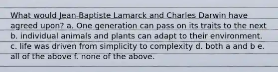 What would Jean-Baptiste Lamarck and Charles Darwin have agreed upon? a. One generation can pass on its traits to the next b. individual animals and plants can adapt to their environment. c. life was driven from simplicity to complexity d. both a and b e. all of the above f. none of the above.