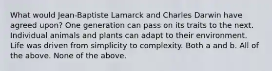 What would Jean-Baptiste Lamarck and Charles Darwin have agreed upon? One generation can pass on its traits to the next. Individual animals and plants can adapt to their environment. Life was driven from simplicity to complexity. Both a and b. All of the above. None of the above.