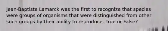 Jean-Baptiste Lamarck was the first to recognize that species were groups of organisms that were distinguished from other such groups by their ability to reproduce. True or False?