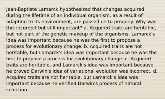 Jean-Baptiste Lamarck hypothesized that changes acquired during the lifetime of an individual organism, as a result of adapting to its environment, are passed on to progeny. Why was this incorrect but still important? a. Acquired traits are heritable, but not part of the genetic makeup of the organisms. Lamarck's idea was important because he was the first to propose a process for evolutionary change. b. Acquired traits are not heritable, but Lamarck's idea was important because he was the first to propose a process for evolutionary change. c. Acquired traits are heritable, and Lamarck's idea was important because he proved Darwin's idea of variational evolution was incorrect. d. Acquired traits are not heritable, but Lamarck's idea was important because he verified Darwin's process of natural selection.