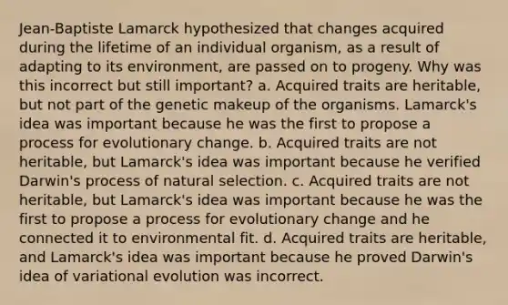 Jean-Baptiste Lamarck hypothesized that changes acquired during the lifetime of an individual organism, as a result of adapting to its environment, are passed on to progeny. Why was this incorrect but still important? a. Acquired traits are heritable, but not part of the genetic makeup of the organisms. Lamarck's idea was important because he was the first to propose a process for evolutionary change. b. Acquired traits are not heritable, but Lamarck's idea was important because he verified Darwin's process of natural selection. c. Acquired traits are not heritable, but Lamarck's idea was important because he was the first to propose a process for evolutionary change and he connected it to environmental fit. d. Acquired traits are heritable, and Lamarck's idea was important because he proved Darwin's idea of variational evolution was incorrect.