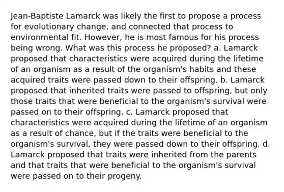 Jean-Baptiste Lamarck was likely the first to propose a process for evolutionary change, and connected that process to environmental fit. However, he is most famous for his process being wrong. What was this process he proposed? a. Lamarck proposed that characteristics were acquired during the lifetime of an organism as a result of the organism's habits and these acquired traits were passed down to their offspring. b. Lamarck proposed that inherited traits were passed to offspring, but only those traits that were beneficial to the organism's survival were passed on to their offspring. c. Lamarck proposed that characteristics were acquired during the lifetime of an organism as a result of chance, but if the traits were beneficial to the organism's survival, they were passed down to their offspring. d. Lamarck proposed that traits were inherited from the parents and that traits that were beneficial to the organism's survival were passed on to their progeny.