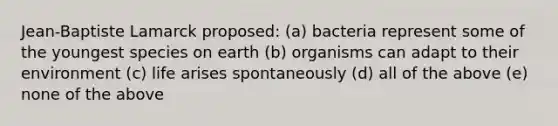 Jean-Baptiste Lamarck proposed: (a) bacteria represent some of the youngest species on earth (b) organisms can adapt to their environment (c) life arises spontaneously (d) all of the above (e) none of the above