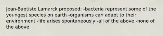 Jean-Baptiste Lamarck proposed: -bacteria represent some of the youngest species on earth -organisms can adapt to their environment -life arises spontaneously -all of the above -none of the above