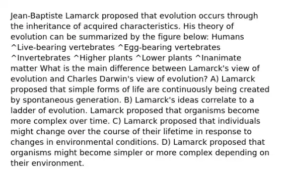 Jean-Baptiste Lamarck proposed that evolution occurs through the inheritance of acquired characteristics. His theory of evolution can be summarized by the figure below: Humans ^Live-bearing vertebrates ^Egg-bearing vertebrates ^Invertebrates ^Higher plants ^Lower plants ^Inanimate matter What is the main difference between Lamarck's view of evolution and Charles Darwin's view of evolution? A) Lamarck proposed that simple forms of life are continuously being created by spontaneous generation. B) Lamarck's ideas correlate to a ladder of evolution. Lamarck proposed that organisms become more complex over time. C) Lamarck proposed that individuals might change over the course of their lifetime in response to changes in environmental conditions. D) Lamarck proposed that organisms might become simpler or more complex depending on their environment.