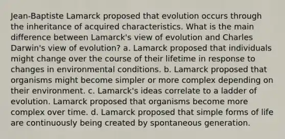 Jean-Baptiste Lamarck proposed that evolution occurs through the inheritance of acquired characteristics. What is the main difference between Lamarck's view of evolution and Charles Darwin's view of evolution? a. Lamarck proposed that individuals might change over the course of their lifetime in response to changes in environmental conditions. b. Lamarck proposed that organisms might become simpler or more complex depending on their environment. c. Lamarck's ideas correlate to a ladder of evolution. Lamarck proposed that organisms become more complex over time. d. Lamarck proposed that simple forms of life are continuously being created by spontaneous generation.