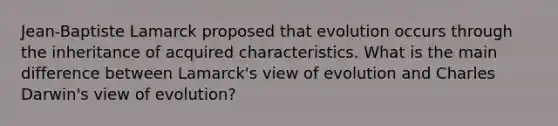 Jean-Baptiste Lamarck proposed that evolution occurs through the inheritance of acquired characteristics. What is the main difference between Lamarck's view of evolution and Charles Darwin's view of evolution?