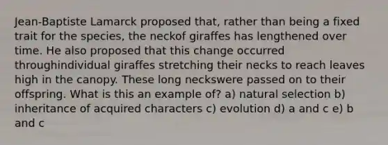 Jean-Baptiste Lamarck proposed that, rather than being a fixed trait for the species, the neckof giraffes has lengthened over time. He also proposed that this change occurred throughindividual giraffes stretching their necks to reach leaves high in the canopy. These long neckswere passed on to their offspring. What is this an example of? a) natural selection b) inheritance of acquired characters c) evolution d) a and c e) b and c