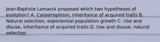 Jean-Baptiste Lamarck proposed which two hypotheses of evolution? A. Catastrophism, inheritance of acquired traits B. Natural selection, exponential population growth C. Use and disuse, inheritance of acquired traits D. Use and disuse, natural selection