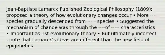 Jean-Baptiste Lamarck Published Zoological Philosophy (1809): proposed a theory of how evolutionary changes occur • More ---- species gradually descended from ----- species • Suggested the mechanism of change was through the ----of ----- characteristics • Important as 1st evolutionary theory • But ultimately incorrect - note that Lamarck's ideas are different than the new field of epigenetics