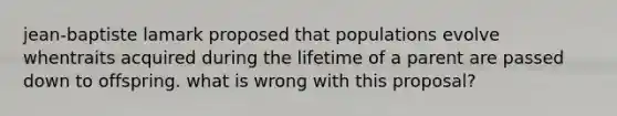 jean-baptiste lamark proposed that populations evolve whentraits acquired during the lifetime of a parent are passed down to offspring. what is wrong with this proposal?