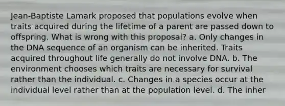 Jean-Baptiste Lamark proposed that populations evolve when traits acquired during the lifetime of a parent are passed down to offspring. What is wrong with this proposal? a. Only changes in the DNA sequence of an organism can be inherited. Traits acquired throughout life generally do not involve DNA. b. The environment chooses which traits are necessary for survival rather than the individual. c. Changes in a species occur at the individual level rather than at the population level. d. The inher