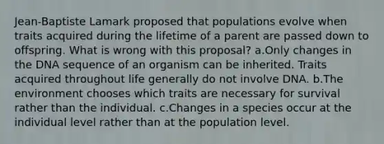 Jean-Baptiste Lamark proposed that populations evolve when traits acquired during the lifetime of a parent are passed down to offspring. What is wrong with this proposal? a.Only changes in the DNA sequence of an organism can be inherited. Traits acquired throughout life generally do not involve DNA. b.The environment chooses which traits are necessary for survival rather than the individual. c.Changes in a species occur at the individual level rather than at the population level.