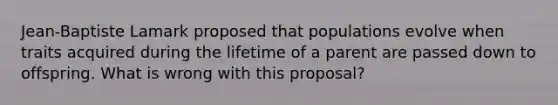 Jean-Baptiste Lamark proposed that populations evolve when traits acquired during the lifetime of a parent are passed down to offspring. What is wrong with this proposal?