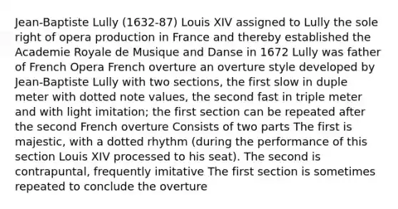 Jean-Baptiste Lully (1632-87) Louis XIV assigned to Lully the sole right of opera production in France and thereby established the Academie Royale de Musique and Danse in 1672 Lully was father of French Opera French overture an overture style developed by Jean-Baptiste Lully with two sections, the first slow in duple meter with dotted note values, the second fast in triple meter and with light imitation; the first section can be repeated after the second French overture Consists of two parts The first is majestic, with a dotted rhythm (during the performance of this section Louis XIV processed to his seat). The second is contrapuntal, frequently imitative The first section is sometimes repeated to conclude the overture