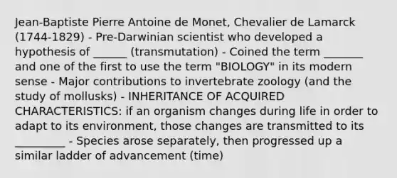 Jean-Baptiste Pierre Antoine de Monet, Chevalier de Lamarck (1744-1829) - Pre-Darwinian scientist who developed a hypothesis of ______ (transmutation) - Coined the term _______ and one of the first to use the term "BIOLOGY" in its modern sense - Major contributions to invertebrate zoology (and the study of mollusks) - INHERITANCE OF ACQUIRED CHARACTERISTICS: if an organism changes during life in order to adapt to its environment, those changes are transmitted to its _________ - Species arose separately, then progressed up a similar ladder of advancement (time)