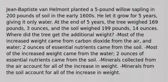 Jean-Baptiste van Helmont planted a 5-pound willow sapling in 200 pounds of soil in the early 1600s. He let it grow for 5 years, giving it only water. At the end of 5 years, the tree weighed 169 pounds, 3 ounces, and the soil weighed 199 pounds, 14 ounces. Where did the tree get the additional weight? -Most of the increased weight came from carbon dioxide from the air, and water; 2 ounces of essential nutrients came from the soil. -Most of the increased weight came from the water; 2 ounces of essential nutrients came from the soil. -Minerals collected from the air account for all of the increase in weight. -Minerals from the soil account for all of the increase in weight.