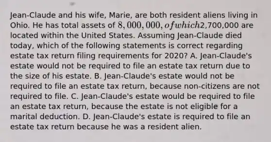 Jean-Claude and his wife, Marie, are both resident aliens living in Ohio. He has total assets of 8,000,000, of which2,700,000 are located within the United States. Assuming Jean-Claude died today, which of the following statements is correct regarding estate tax return filing requirements for 2020? A. Jean-Claude's estate would not be required to file an estate tax return due to the size of his estate. B. Jean-Claude's estate would not be required to file an estate tax return, because non-citizens are not required to file. C. Jean-Claude's estate would be required to file an estate tax return, because the estate is not eligible for a marital deduction. D. Jean-Claude's estate is required to file an estate tax return because he was a resident alien.