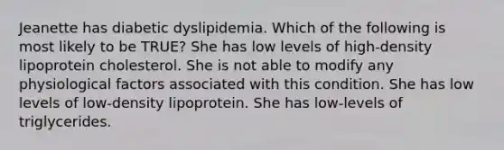 Jeanette has diabetic dyslipidemia. Which of the following is most likely to be TRUE? She has low levels of high-density lipoprotein cholesterol. She is not able to modify any physiological factors associated with this condition. She has low levels of low-density lipoprotein. She has low-levels of triglycerides.