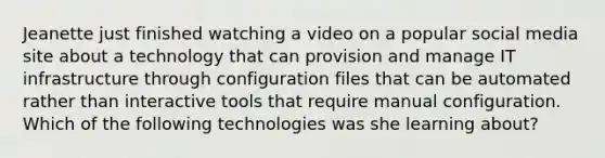 Jeanette just finished watching a video on a popular social media site about a technology that can provision and manage IT infrastructure through configuration files that can be automated rather than interactive tools that require manual configuration. Which of the following technologies was she learning about?