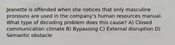 Jeanette is offended when she notices that only masculine pronouns are used in the company's human resources manual. What type of decoding problem does this cause? A) Closed communication climate B) Bypassing C) External disruption D) Semantic obstacle