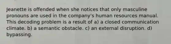 Jeanette is offended when she notices that only masculine pronouns are used in the company's human resources manual. This decoding problem is a result of a) a closed communication climate. b) a semantic obstacle. c) an external disruption. d) bypassing.