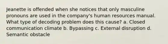 Jeanette is offended when she notices that only masculine pronouns are used in the company's human resources manual. What type of decoding problem does this cause? a. Closed communication climate b. Bypassing c. External disruption d. Semantic obstacle