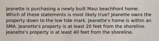 Jeanette is purchasing a newly built Maui beachfront home. Which of these statements is most likely true? Jeanette owns the property down to the low tide mark. Jeanette's home is within an SMA. Jeanette's property is at least 20 feet from the shoreline. Jeanette's property is at least 40 feet from the shoreline.