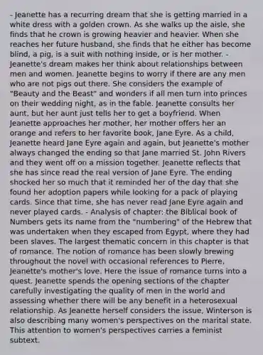 - Jeanette has a recurring dream that she is getting married in a white dress with a golden crown. As she walks up the aisle, she finds that he crown is growing heavier and heavier. When she reaches her future husband, she finds that he either has become blind, a pig, is a suit with nothing inside, or is her mother. - Jeanette's dream makes her think about relationships between men and women. Jeanette begins to worry if there are any men who are not pigs out there. She considers the example of "Beauty and the Beast" and wonders if all men turn into princes on their wedding night, as in the fable. Jeanette consults her aunt, but her aunt just tells her to get a boyfriend. When Jeanette approaches her mother, her mother offers her an orange and refers to her favorite book, Jane Eyre. As a child, Jeanette heard Jane Eyre again and again, but Jeanette's mother always changed the ending so that Jane married St. John Rivers and they went off on a mission together. Jeanette reflects that she has since read the real version of Jane Eyre. The ending shocked her so much that it reminded her of the day that she found her adoption papers while looking for a pack of playing cards. Since that time, she has never read Jane Eyre again and never played cards. - Analysis of chapter: the Biblical book of Numbers gets its name from the "numbering" of the Hebrew that was undertaken when they escaped from Egypt, where they had been slaves. The largest thematic concern in this chapter is that of romance. The notion of romance has been slowly brewing throughout the novel with occasional references to Pierre, Jeanette's mother's love. Here the issue of romance turns into a quest. Jeanette spends the opening sections of the chapter carefully investigating the quality of men in the world and assessing whether there will be any benefit in a heterosexual relationship. As Jeanette herself considers the issue, Winterson is also describing many women's perspectives on the marital state. This attention to women's perspectives carries a feminist subtext.