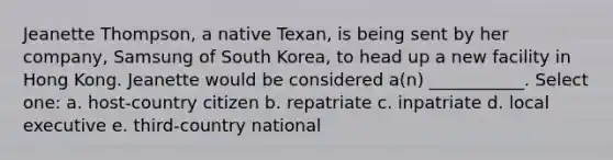 Jeanette Thompson, a native Texan, is being sent by her company, Samsung of South Korea, to head up a new facility in Hong Kong. Jeanette would be considered a(n) ___________. Select one: a. host-country citizen b. repatriate c. inpatriate d. local executive e. third-country national