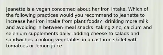 Jeanette is a vegan concerned about her iron intake. Which of the following practices would you recommend to Jeanette to increase her iron intake from plant foods? -drinking more milk and avoiding in-between-meal snacks -taking zinc, calcium and selenium supplements daily -adding cheese to salads and sandwiches -cooking vegetables in a cast iron skillet with tomatoes or lemon juice