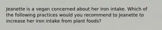 Jeanette is a vegan concerned about her iron intake. Which of the following practices would you recommend to Jeanette to increase her iron intake from plant foods?