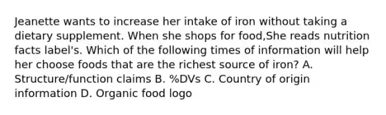 Jeanette wants to increase her intake of iron without taking a dietary supplement. When she shops for food,She reads nutrition facts label's. Which of the following times of information will help her choose foods that are the richest source of iron? A. Structure/function claims B. %DVs C. Country of origin information D. Organic food logo