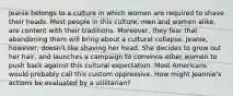 Jeanie belongs to a culture in which women are required to shave their heads. Most people in this culture, men and women alike, are content with their traditions. Moreover, they fear that abandoning them will bring about a cultural collapse. Jeanie, however, doesn't like shaving her head. She decides to grow out her hair, and launches a campaign to convince other women to push back against this cultural expectation. Most Americans would probably call this custom oppressive. How might Jeannie's actions be evaluated by a utilitarian?