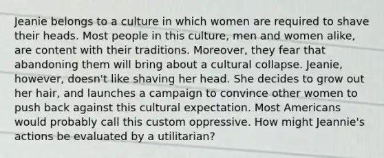 Jeanie belongs to a culture in which women are required to shave their heads. Most people in this culture, men and women alike, are content with their traditions. Moreover, they fear that abandoning them will bring about a cultural collapse. Jeanie, however, doesn't like shaving her head. She decides to grow out her hair, and launches a campaign to convince other women to push back against this cultural expectation. Most Americans would probably call this custom oppressive. How might Jeannie's actions be evaluated by a utilitarian?