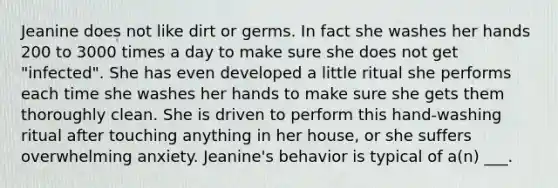 Jeanine does not like dirt or germs. In fact she washes her hands 200 to 3000 times a day to make sure she does not get "infected". She has even developed a little ritual she performs each time she washes her hands to make sure she gets them thoroughly clean. She is driven to perform this hand-washing ritual after touching anything in her house, or she suffers overwhelming anxiety. Jeanine's behavior is typical of a(n) ___.