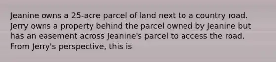 Jeanine owns a 25-acre parcel of land next to a country road. Jerry owns a property behind the parcel owned by Jeanine but has an easement across Jeanine's parcel to access the road. From Jerry's perspective, this is