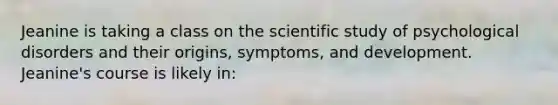 Jeanine is taking a class on the scientific study of psychological disorders and their origins, symptoms, and development. Jeanine's course is likely in: