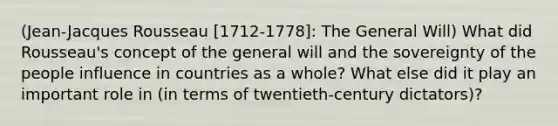 (Jean-Jacques Rousseau [1712-1778]: The General Will) What did Rousseau's concept of the general will and the sovereignty of the people influence in countries as a whole? What else did it play an important role in (in terms of twentieth-century dictators)?