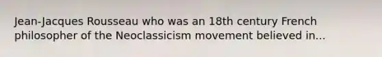 Jean-Jacques Rousseau who was an 18th century French philosopher of the Neoclassicism movement believed in...