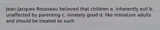 Jean-Jacques Rousseau believed that children a. inherently evil b. unaffected by parenting c. innately good d. like miniature adults and should be treated as such